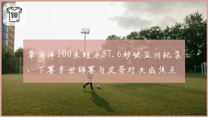 覃海洋100米蛙泳57.6秒破亚洲纪录,下赛季世锦赛与皮蒂对决成焦点