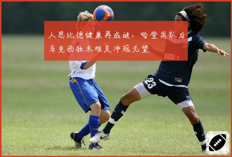 人恩比德健康再成谜,哈登离队后马克西独木难支冲冠无望