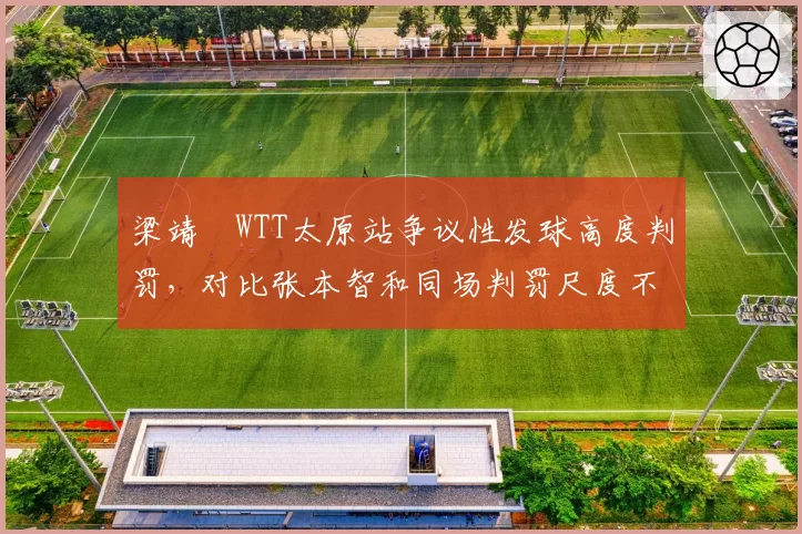 梁靖崑WTT太原站争议性发球高度判罚,对比张本智和同场判罚尺度不一