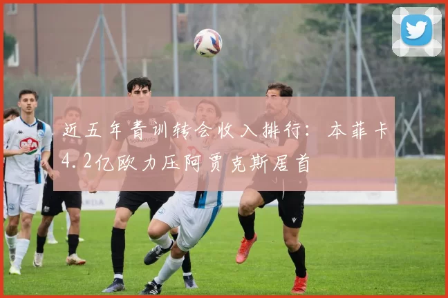 近五年青训转会收入排行:本菲卡4.2亿欧力压阿贾克斯居首