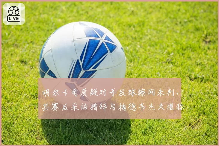 胡尔卡奇质疑对手发球擦网未判，其赛后采访措辞与梅德韦杰夫堪称鲜明对照