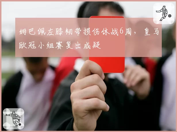 姆巴佩左膝韧带损伤休战6周,皇马欧冠小组赛复出成疑