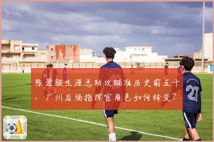 陈盈骏生涯总助攻瞄准历史前五十,广州后场指挥官角色如何转变?