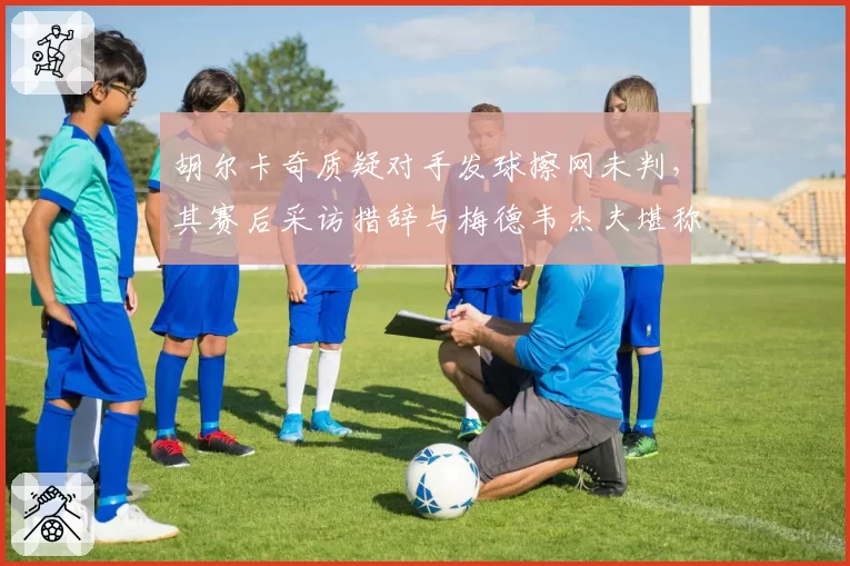 胡尔卡奇质疑对手发球擦网未判，其赛后采访措辞与梅德韦杰夫堪称鲜明对照