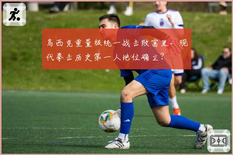 乌西克重量级统一战击败富里,现代拳击历史第一人地位确立?