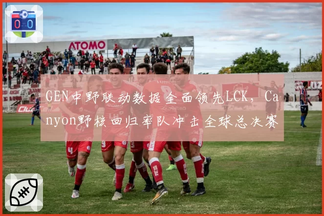 GEN中野联动数据全面领先LCK，Canyon野核回归率队冲击全球总决赛