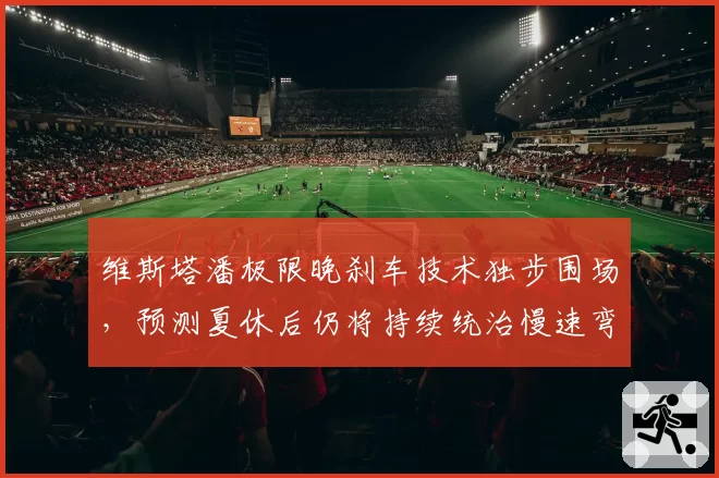 维斯塔潘极限晚刹车技术独步围场,预测夏休后仍将持续统治慢速弯角路段