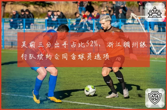 吴前三分出手占比52%，浙江稠州银行队续约合同含球员选项