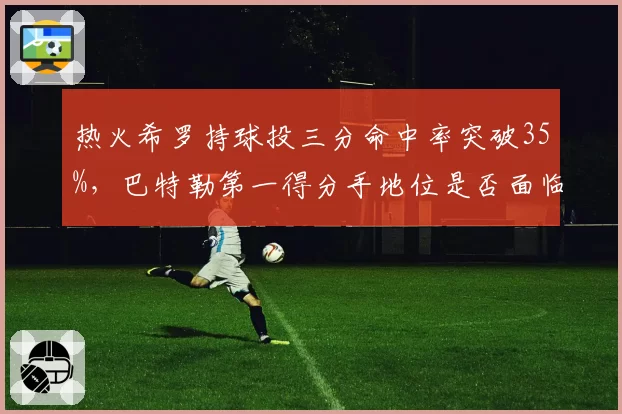 热火希罗持球投三分命中率突破35%,巴特勒第一得分手地位是否面临挑战?