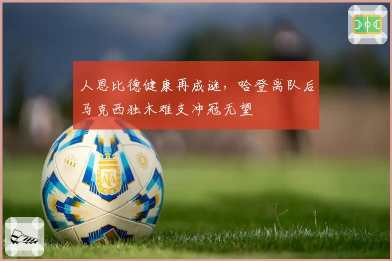 人恩比德健康再成谜,哈登离队后马克西独木难支冲冠无望