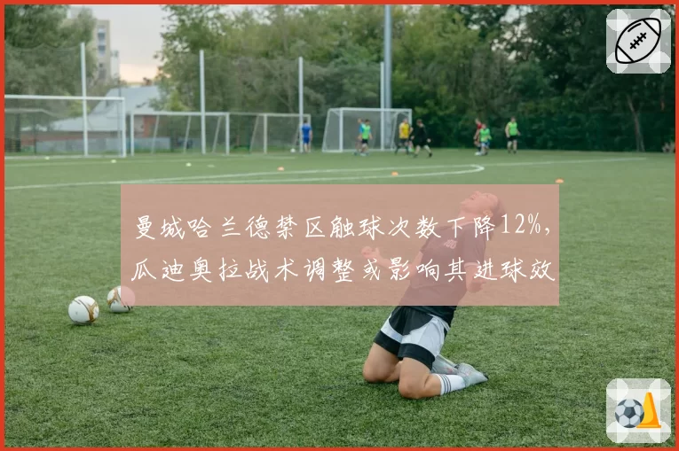 曼城哈兰德禁区触球次数下降12%,瓜迪奥拉战术调整或影响其进球效率