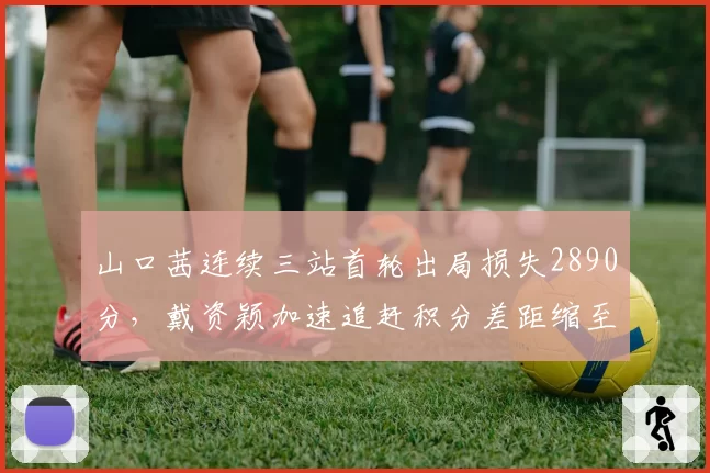 山口茜连续三站首轮出局损失2890分,戴资颖加速追赶积分差距缩至1400分__br_
