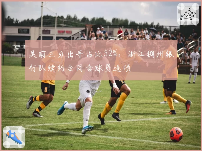 吴前三分出手占比52%,浙江稠州银行队续约合同含球员选项