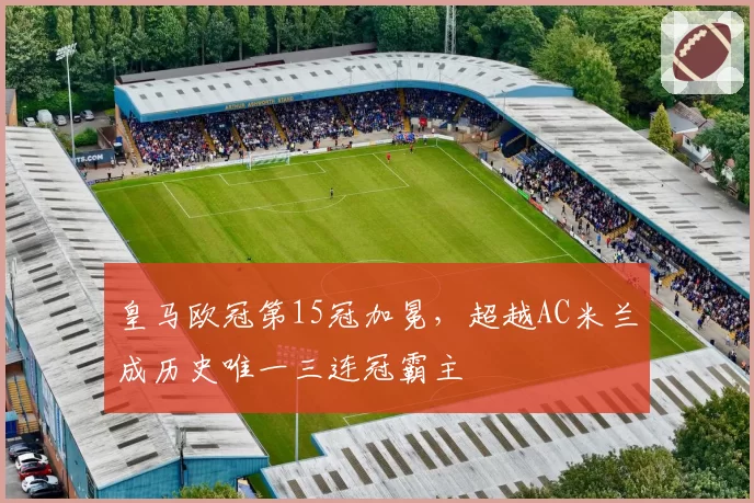 皇马欧冠第15冠加冕，超越AC米兰成历史唯一三连冠霸主