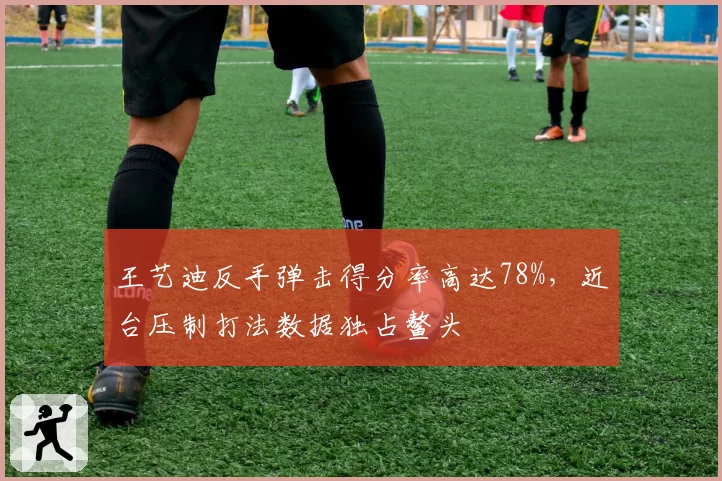 王艺迪反手弹击得分率高达78%，近台压制打法数据独占鳌头