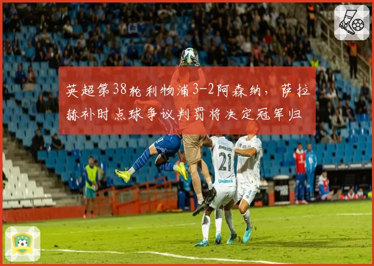 英超第38轮利物浦3-2阿森纳,萨拉赫补时点球争议判罚将决定冠军归属?