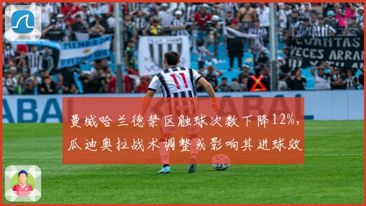 曼城哈兰德禁区触球次数下降12%,瓜迪奥拉战术调整或影响其进球效率