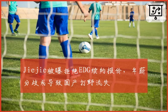 Jiejie被曝拒绝EDG续约报价,年薪分歧或导致国产打野流失