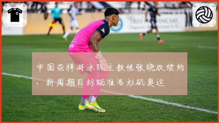 中国花样游泳队主教练张晓欢续约，新周期目标瞄准洛杉矶奥运
