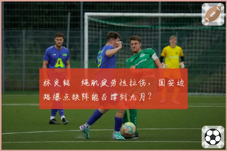 林良铭腘绳肌疲劳性拉伤,国安边路爆点缺阵能否撑到九月?
