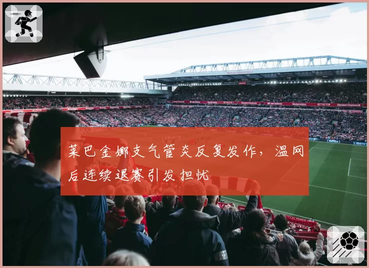 莱巴金娜支气管炎反复发作,温网后连续退赛引发担忧
