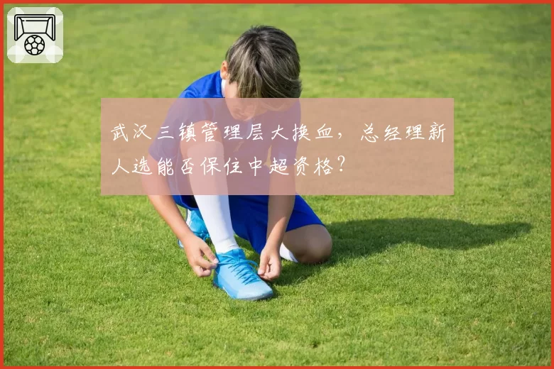 武汉三镇管理层大换血，总经理新人选能否保住中超资格？