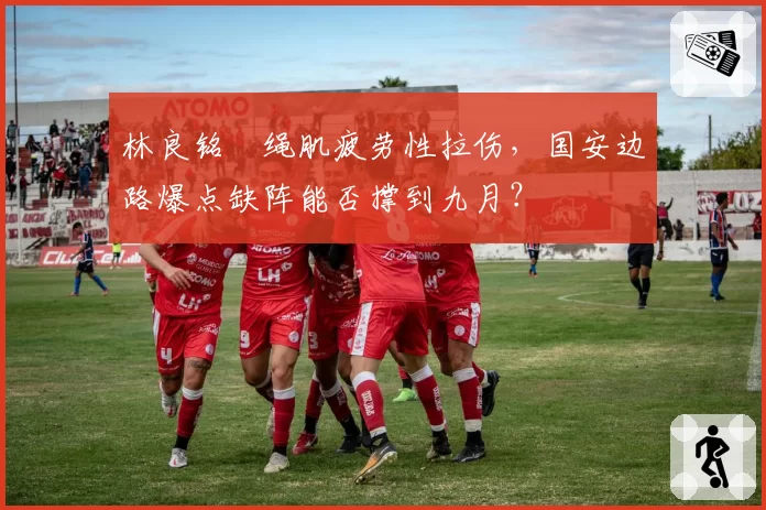 林良铭腘绳肌疲劳性拉伤，国安边路爆点缺阵能否撑到九月？