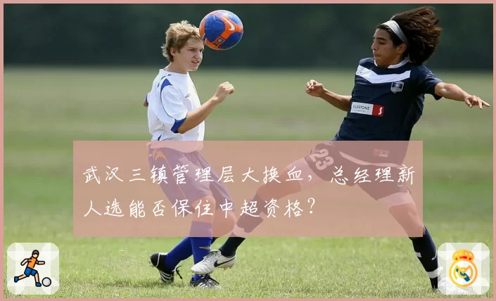 武汉三镇管理层大换血,总经理新人选能否保住中超资格?