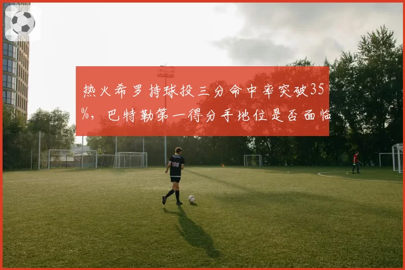 热火希罗持球投三分命中率突破35%,巴特勒第一得分手地位是否面临挑战?