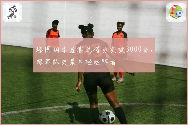 塔图姆季后赛总得分突破3000分,绿军队史最年轻达阵者