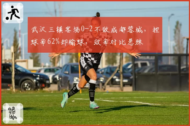 武汉三镇客场0-2不敌成都蓉城,控球率62%却输球,效率对比悬殊
