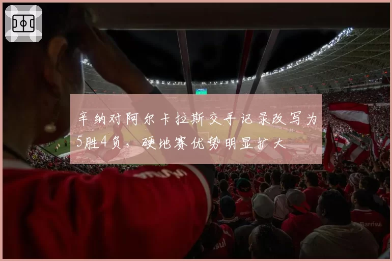 辛纳对阿尔卡拉斯交手记录改写为5胜4负，硬地赛优势明显扩大