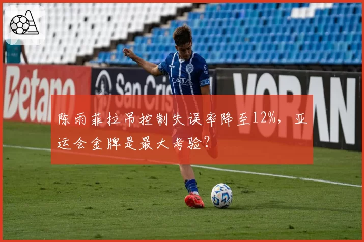 陈雨菲拉吊控制失误率降至12%,亚运会金牌是最大考验?