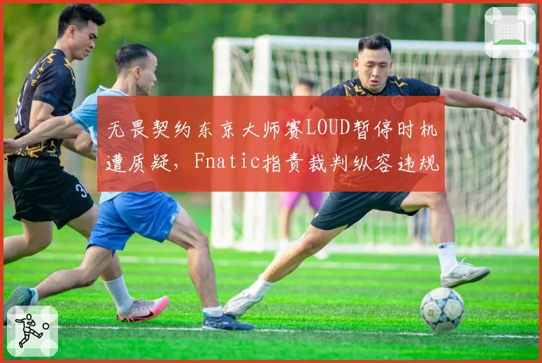 无畏契约东京大师赛LOUD暂停时机遭质疑,Fnatic指责裁判纵容违规操作?