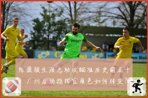 陈盈骏生涯总助攻瞄准历史前五十,广州后场指挥官角色如何转变?