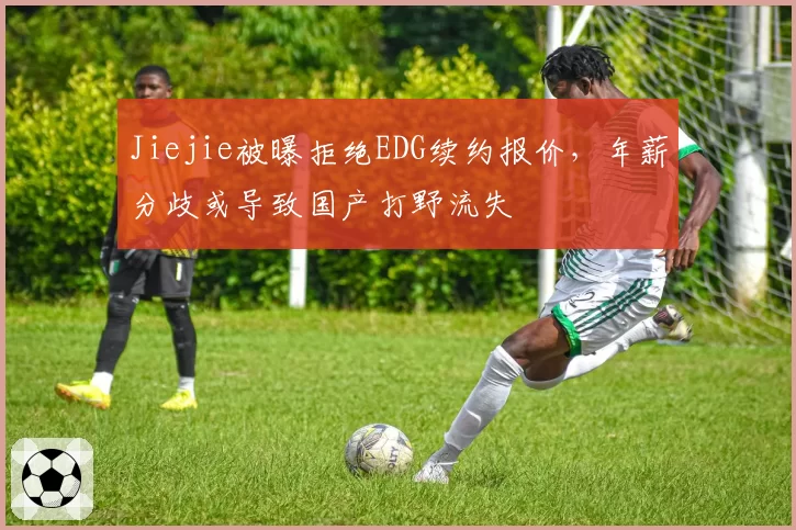 Jiejie被曝拒绝EDG续约报价，年薪分歧或导致国产打野流失