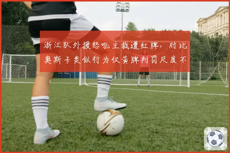 浙江队外援怒吼主裁遭红牌，对比奥斯卡类似行为仅黄牌判罚尺度不一