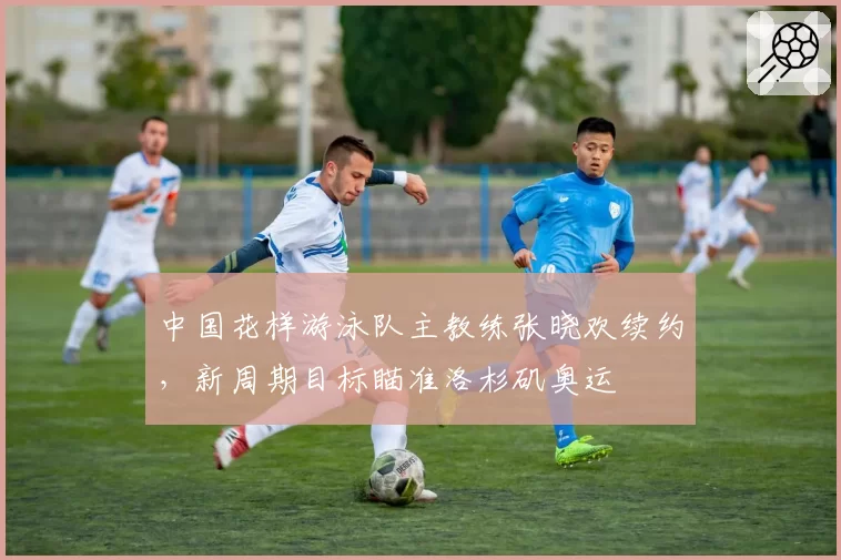 中国花样游泳队主教练张晓欢续约，新周期目标瞄准洛杉矶奥运