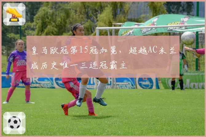 皇马欧冠第15冠加冕，超越AC米兰成历史唯一三连冠霸主