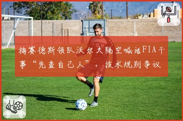 梅赛德斯领队沃尔夫隔空喊话FIA干事“先查自己人”,技术规则争议升级为管理层对峙