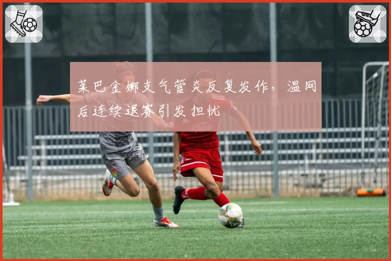 莱巴金娜支气管炎反复发作,温网后连续退赛引发担忧
