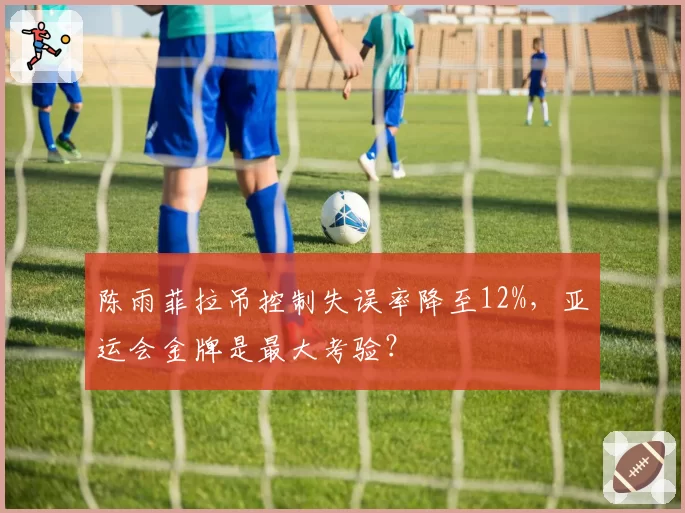 陈雨菲拉吊控制失误率降至12%,亚运会金牌是最大考验?