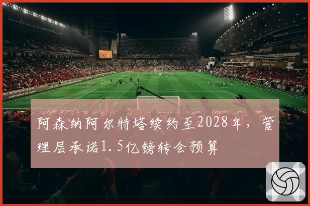 阿森纳阿尔特塔续约至2028年，管理层承诺1.5亿镑转会预算