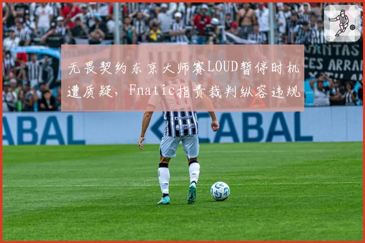 无畏契约东京大师赛LOUD暂停时机遭质疑,Fnatic指责裁判纵容违规操作?