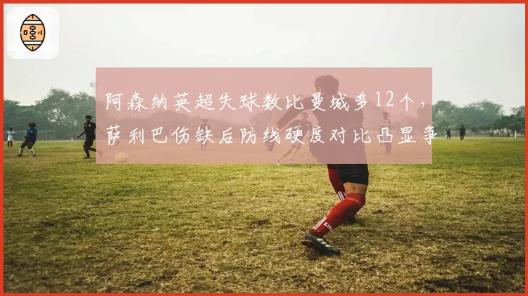 阿森纳英超失球数比曼城多12个,萨利巴伤缺后防线硬度对比凸显争冠短板