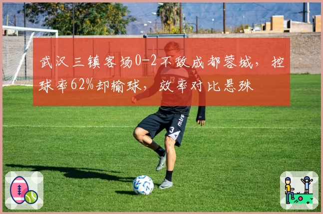 武汉三镇客场0-2不敌成都蓉城,控球率62%却输球,效率对比悬殊