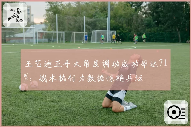 王艺迪正手大角度调动成功率达71%,战术执行力数据惊艳乒坛
