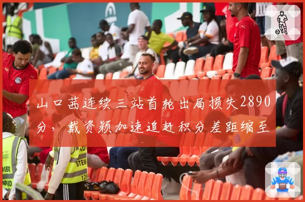山口茜连续三站首轮出局损失2890分，戴资颖加速追赶积分差距缩至1400分__br_