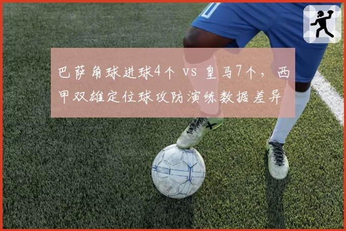 巴萨角球进球4个 vs 皇马7个,西甲双雄定位球攻防演练数据差异