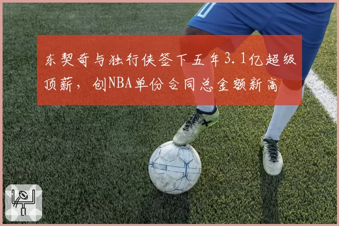 东契奇与独行侠签下五年3.1亿超级顶薪，创NBA单份合同总金额新高